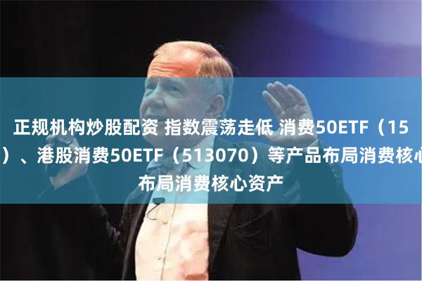 正规机构炒股配资 指数震荡走低 消费50ETF（159798）、港股消费50ETF（513070）等产品布局消费核心资产