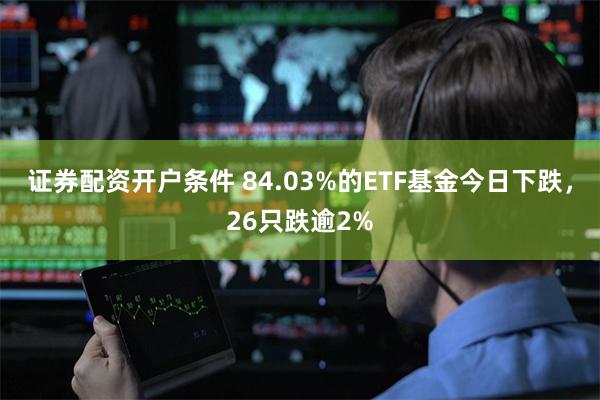 证券配资开户条件 84.03%的ETF基金今日下跌，26只跌逾2%