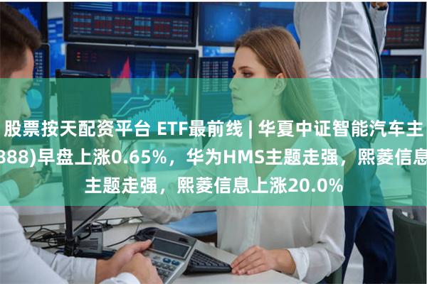 股票按天配资平台 ETF最前线 | 华夏中证智能汽车主题ETF(159888)早盘上涨0.65%，华为HMS主题走强，熙菱信息上涨20.0%